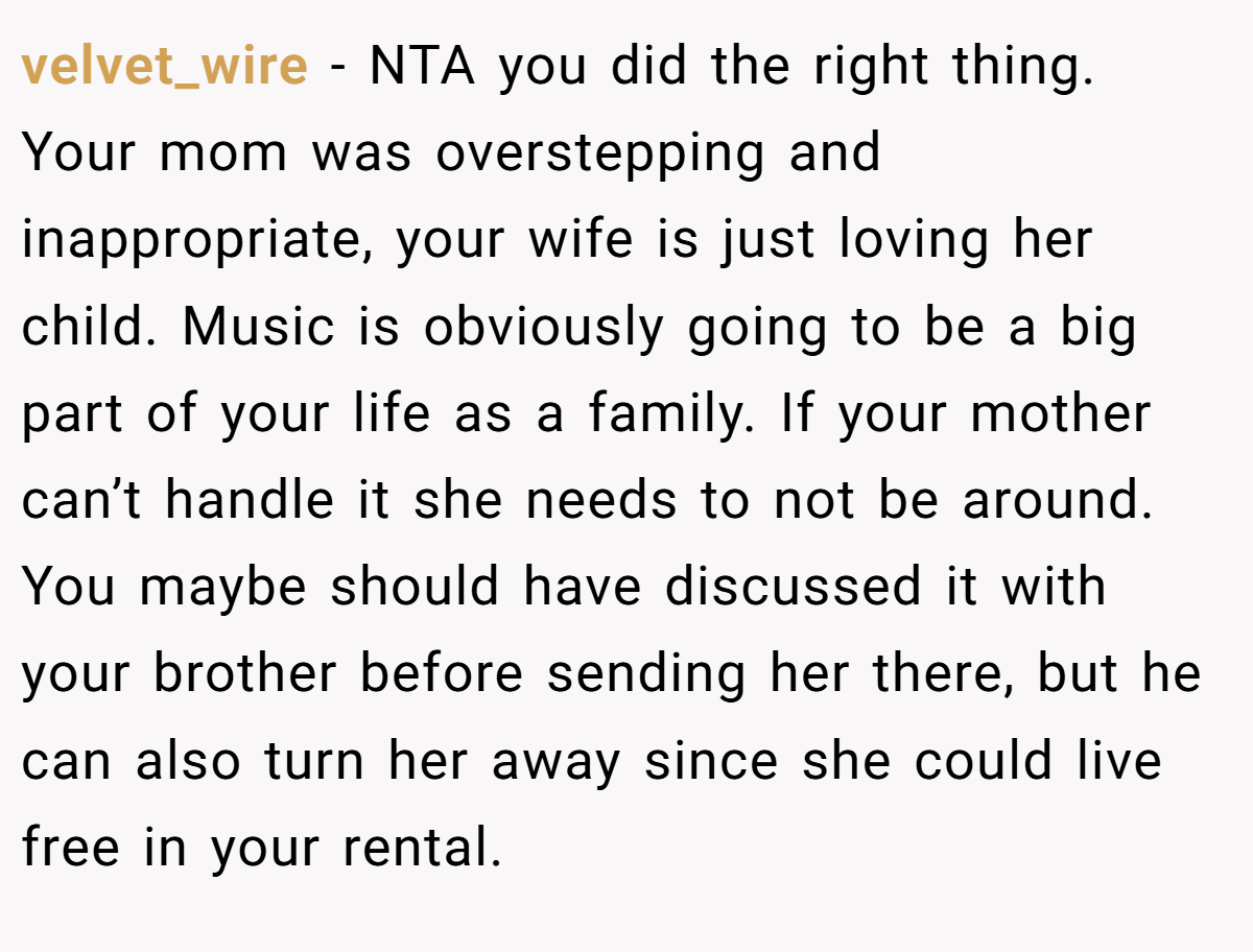 velvet_wire − NTA you did the right thing. Your mom was overstepping and inappropriate, your wife is just loving her child. Music is obviously going to be a big part of your life as a family. If your mother can’t handle it she needs to not be around. You maybe should have discussed it with your brother before sending her there, but he can also turn her away since she could live free in your rental.