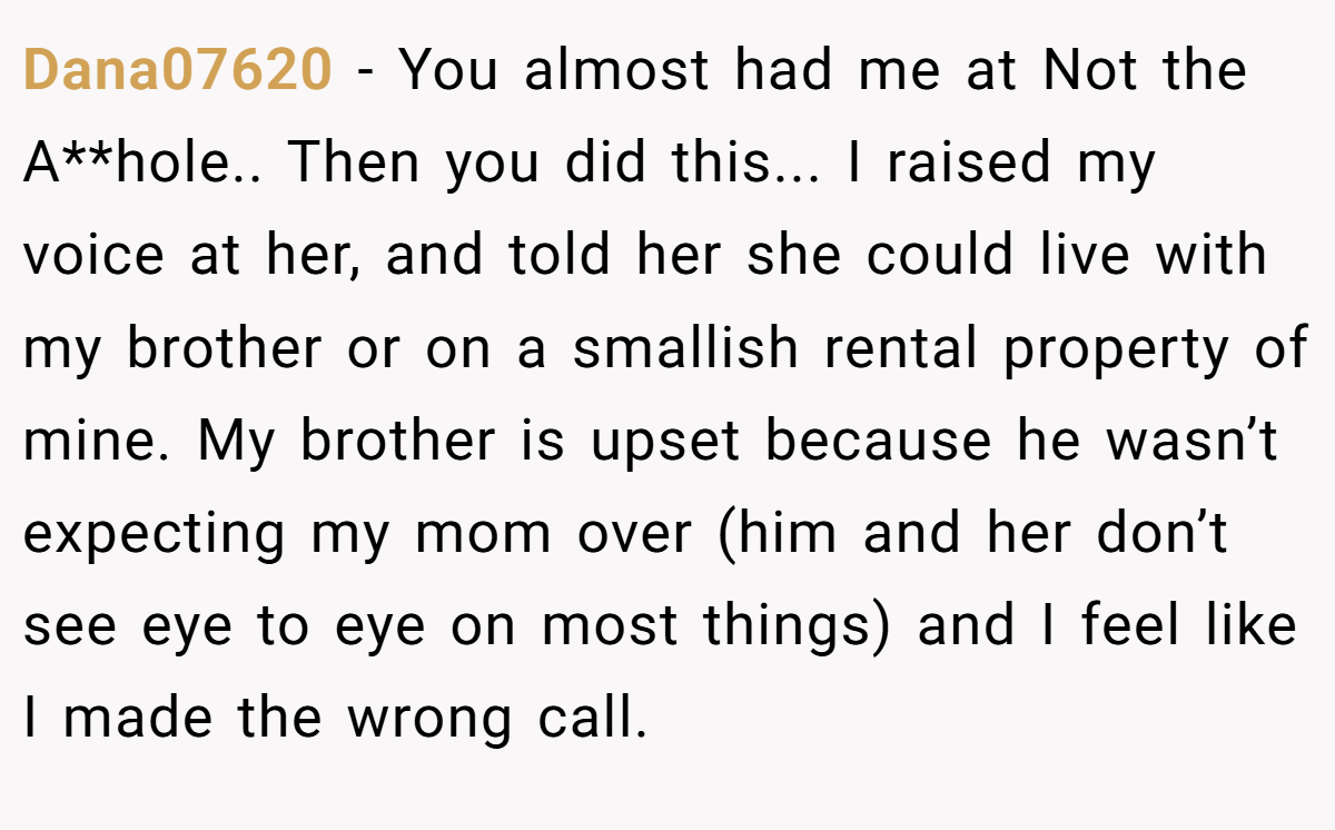 Dana07620 − You almost had me at Not the A**hole.. Then you did this... I raised my voice at her, and told her she could live with my brother or on a smallish rental property of mine. My brother is upset because he wasn’t expecting my mom over (him and her don’t see eye to eye on most things) and I feel like I made the wrong call.