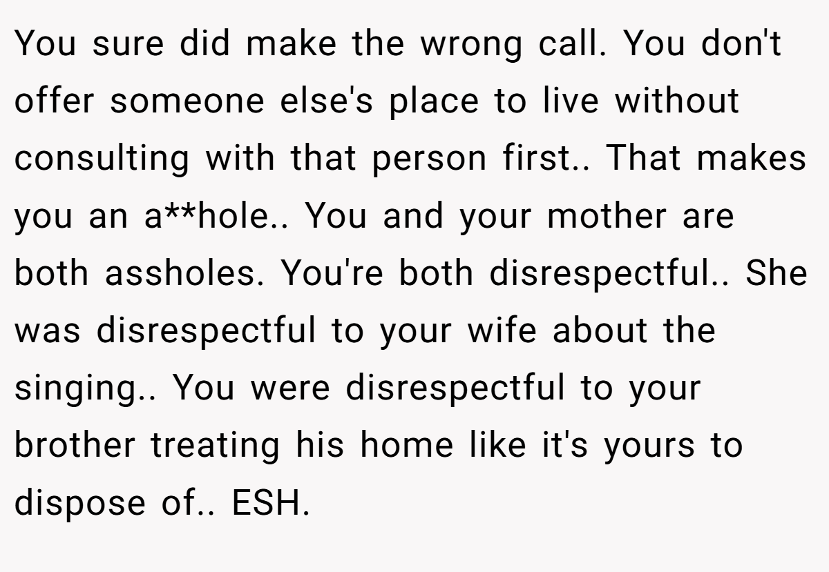 You sure did make the wrong call. You don't offer someone else's place to live without consulting with that person first.. That makes you an a**hole.. You and your mother are both assholes. You're both disrespectful.. She was disrespectful to your wife about the singing.. You were disrespectful to your brother treating his home like it's yours to dispose of.. ESH.