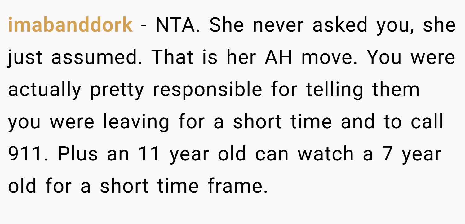 imabanddork − NTA. She never asked you, she just assumed. That is her AH move. You were actually pretty responsible for telling them you were leaving for a short time and to call 911. Plus an 11 year old can watch a 7 year old for a short time frame.