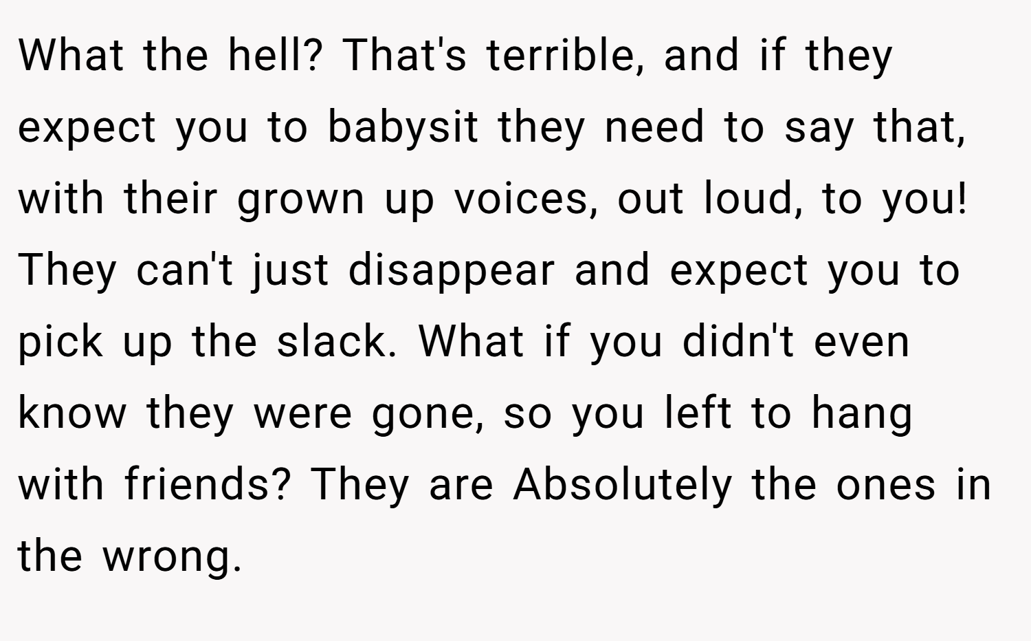 What the hell? That's terrible, and if they expect you to babysit they need to say that, with their grown up voices, out loud, to you! They can't just disappear and expect you to pick up the slack. What if you didn't even know they were gone, so you left to hang with friends? They are Absolutely the ones in the wrong.