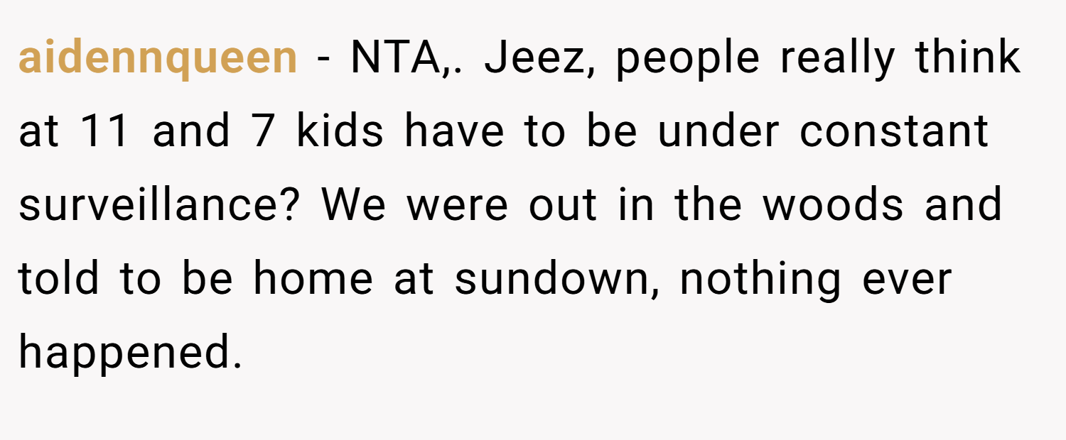 aidennqueen − NTA,. Jeez, people really think at 11 and 7 kids have to be under constant surveillance? We were out in the woods and told to be home at sundown, nothing ever happened.
