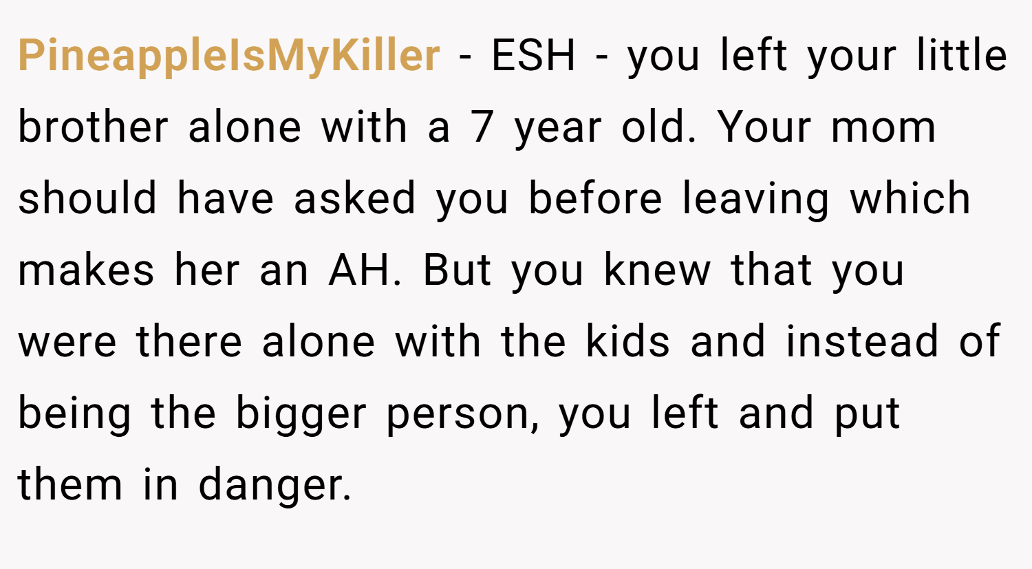 PineappleIsMyKiller − ESH - you left your little brother alone with a 7 year old. Your mom should have asked you before leaving which makes her an AH. But you knew that you were there alone with the kids and instead of being the bigger person, you left and put them in danger.