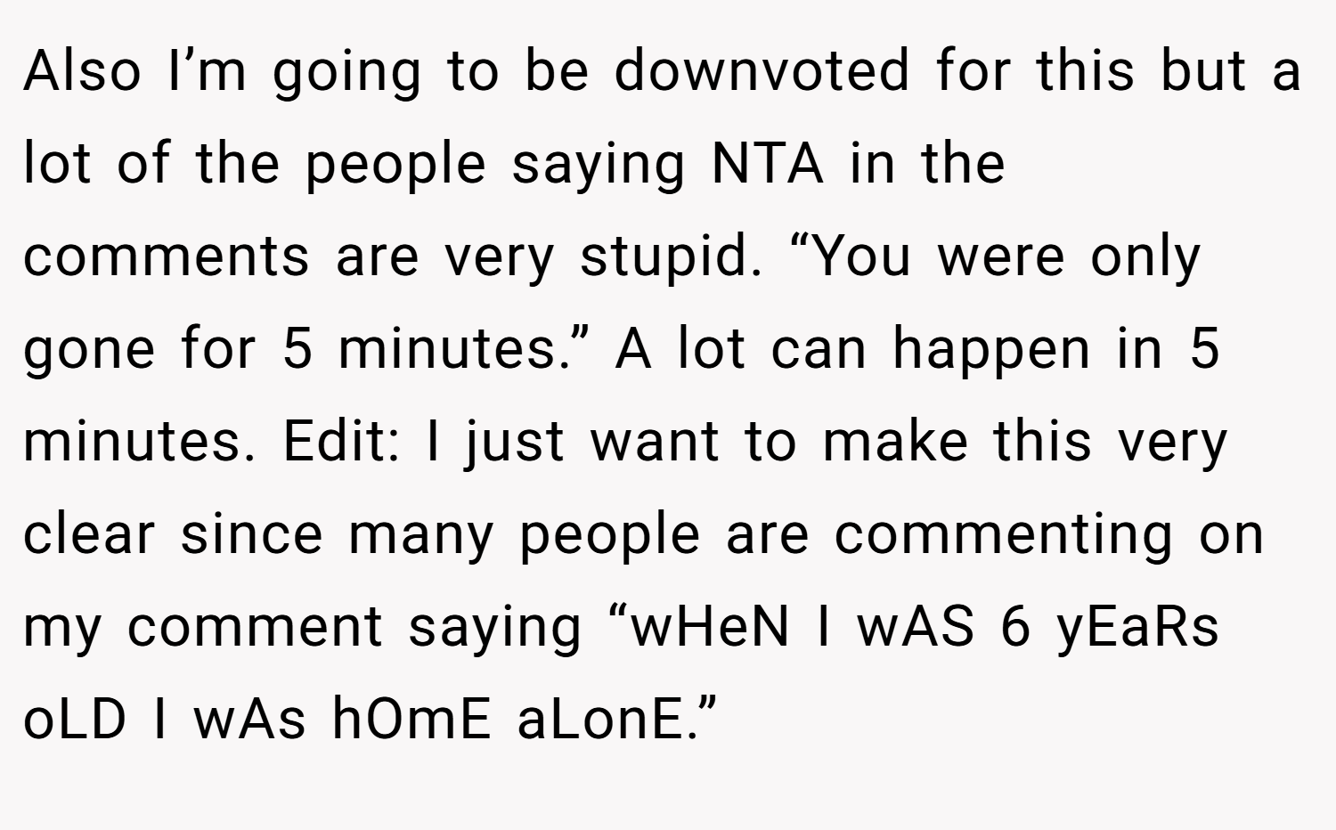 Also I’m going to be downvoted for this but a lot of the people saying NTA in the comments are very stupid. “You were only gone for 5 minutes.” A lot can happen in 5 minutes. Edit: I just want to make this very clear since many people are commenting on my comment saying “wHeN I wAS 6 yEaRs oLD I wAs hOmE aLonE.”