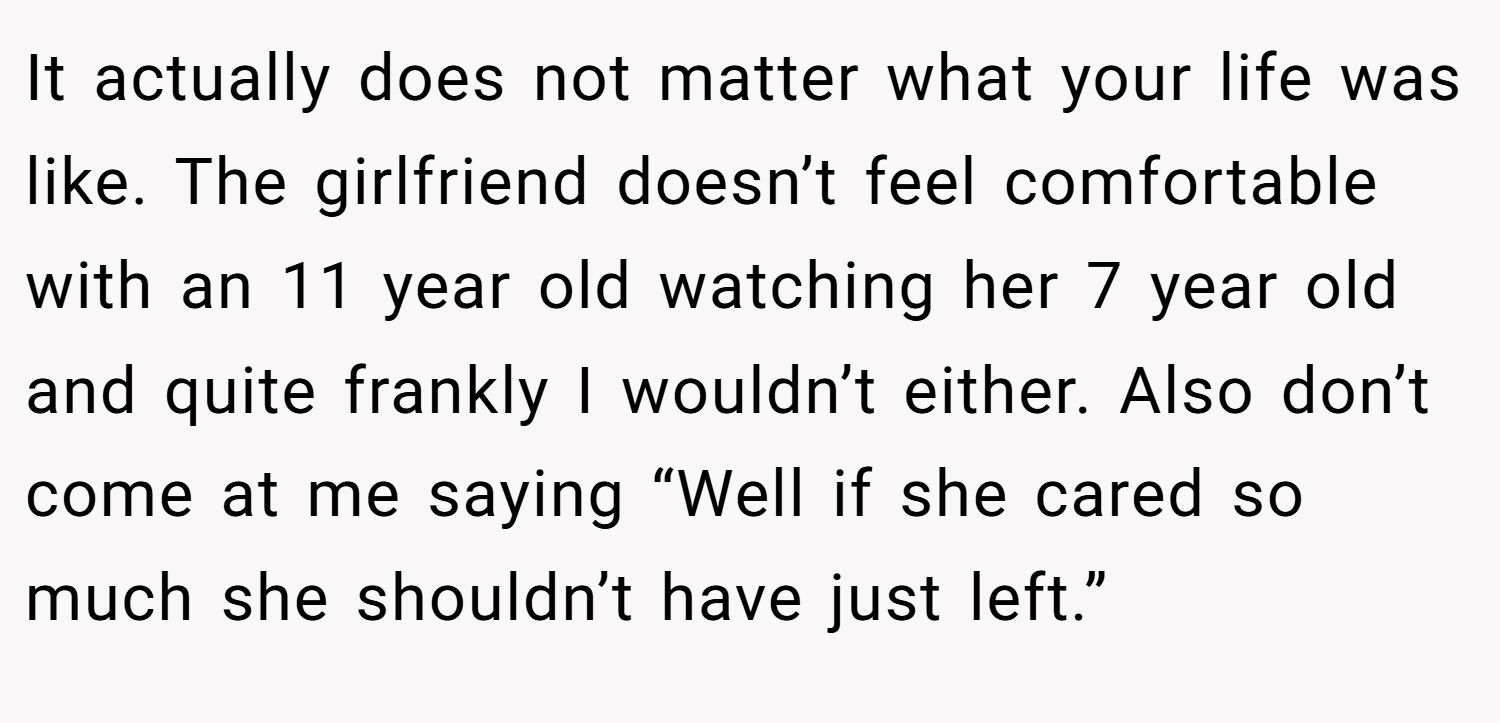 It actually does not matter what your life was like. The girlfriend doesn’t feel comfortable with an 11 year old watching her 7 year old and quite frankly I wouldn’t either. Also don’t come at me saying “Well if she cared so much she shouldn’t have just left.”
