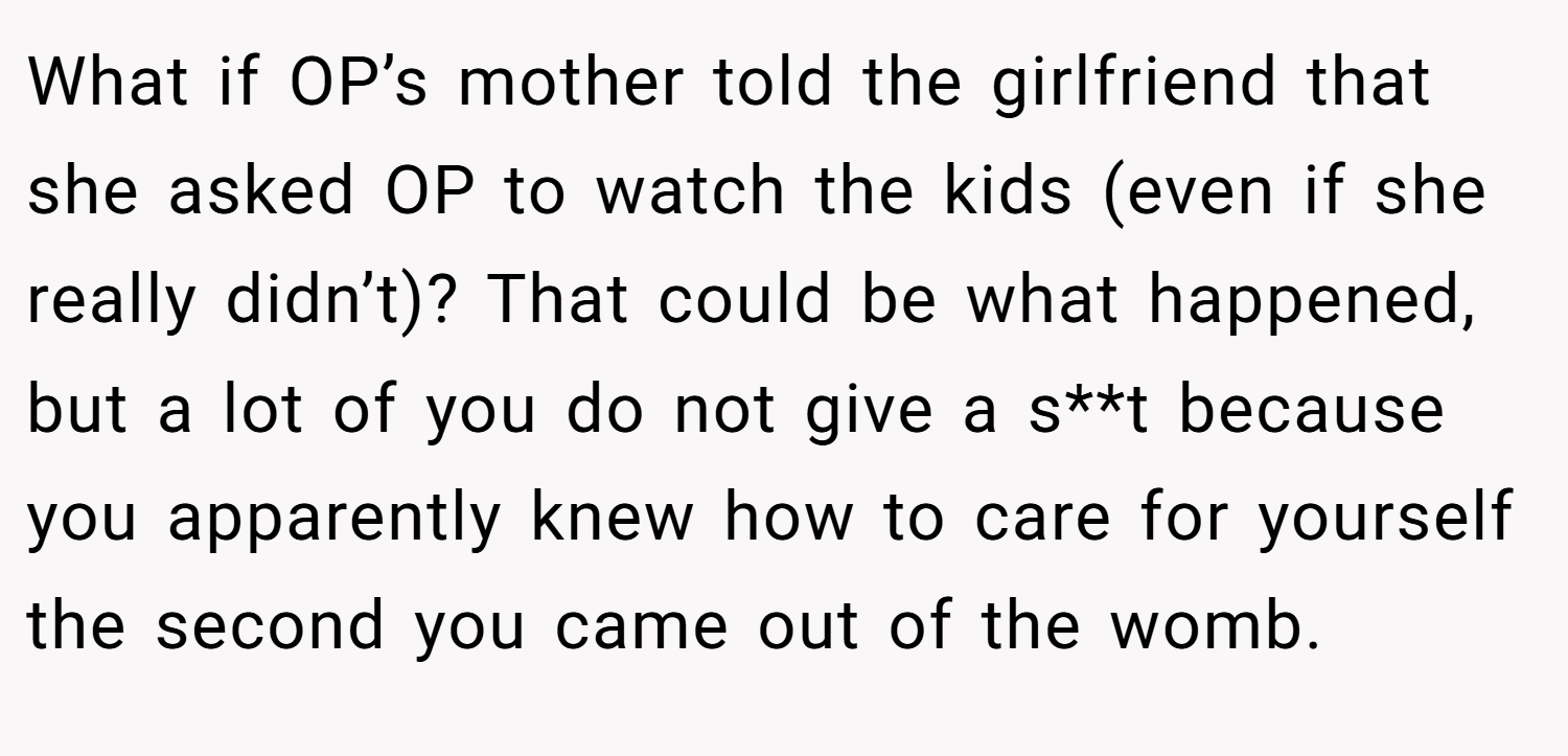 What if OP’s mother told the girlfriend that she asked OP to watch the kids (even if she really didn’t)? That could be what happened, but a lot of you do not give a s**t because you apparently knew how to care for yourself the second you came out of the womb.