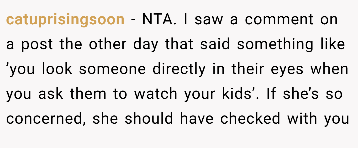 catuprisingsoon − NTA. I saw a comment on a post the other day that said something like ’you look someone directly in their eyes when you ask them to watch your kids’. If she’s so concerned, she should have checked with you