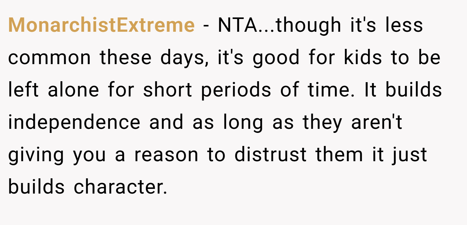 MonarchistExtreme − NTA...though it's less common these days, it's good for kids to be left alone for short periods of time. It builds independence and as long as they aren't giving you a reason to distrust them it just builds character.
