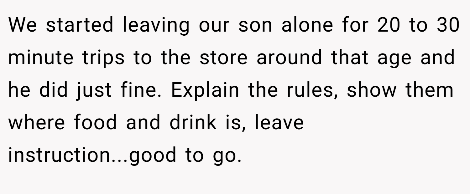 We started leaving our son alone for 20 to 30 minute trips to the store around that age and he did just fine. Explain the rules, show them where food and drink is, leave instruction...good to go.