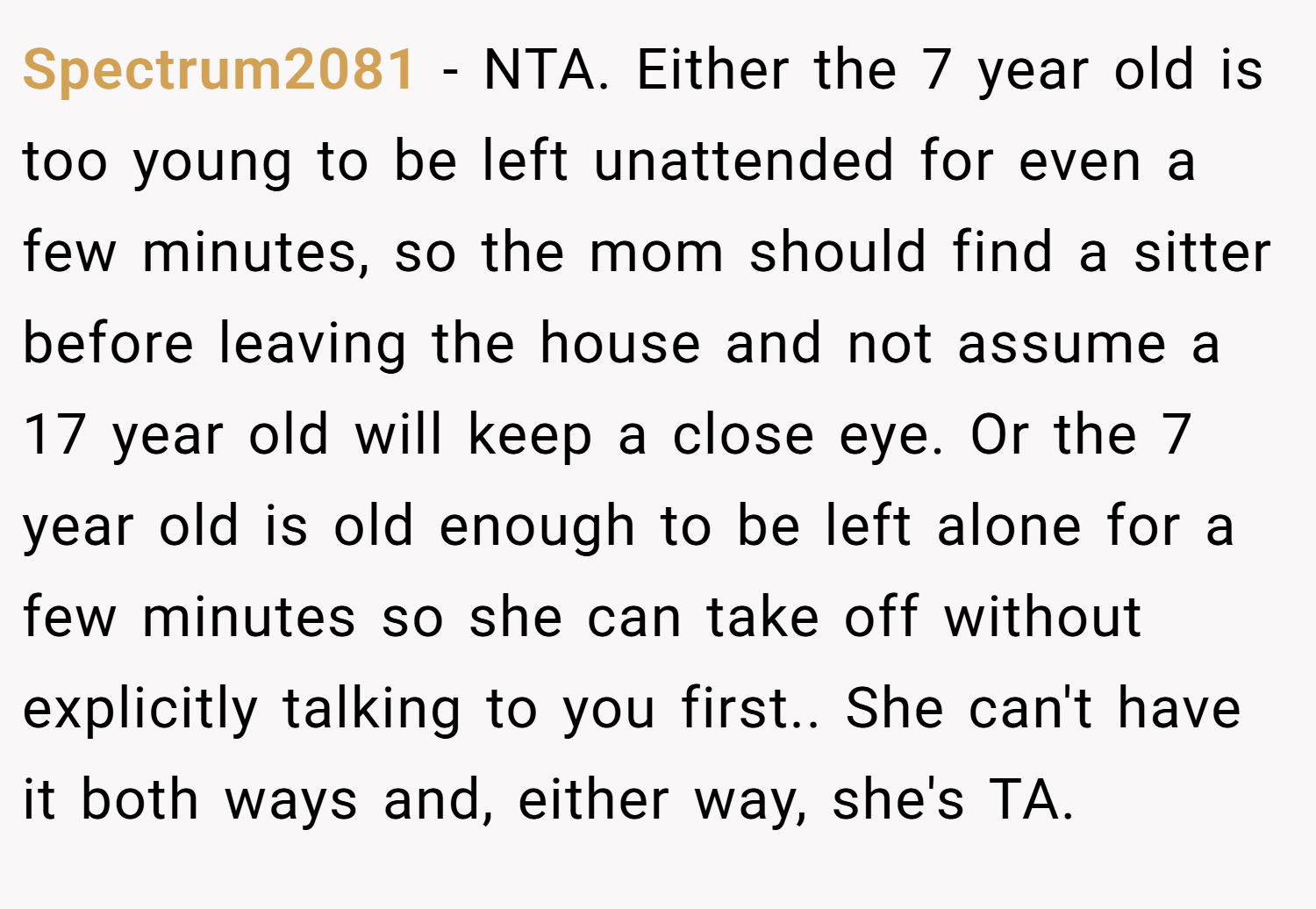 Spectrum2081 − NTA. Either the 7 year old is too young to be left unattended for even a few minutes, so the mom should find a sitter before leaving the house and not assume a 17 year old will keep a close eye. Or the 7 year old is old enough to be left alone for a few minutes so she can take off without explicitly talking to you first.. She can't have it both ways and, either way, she's TA.