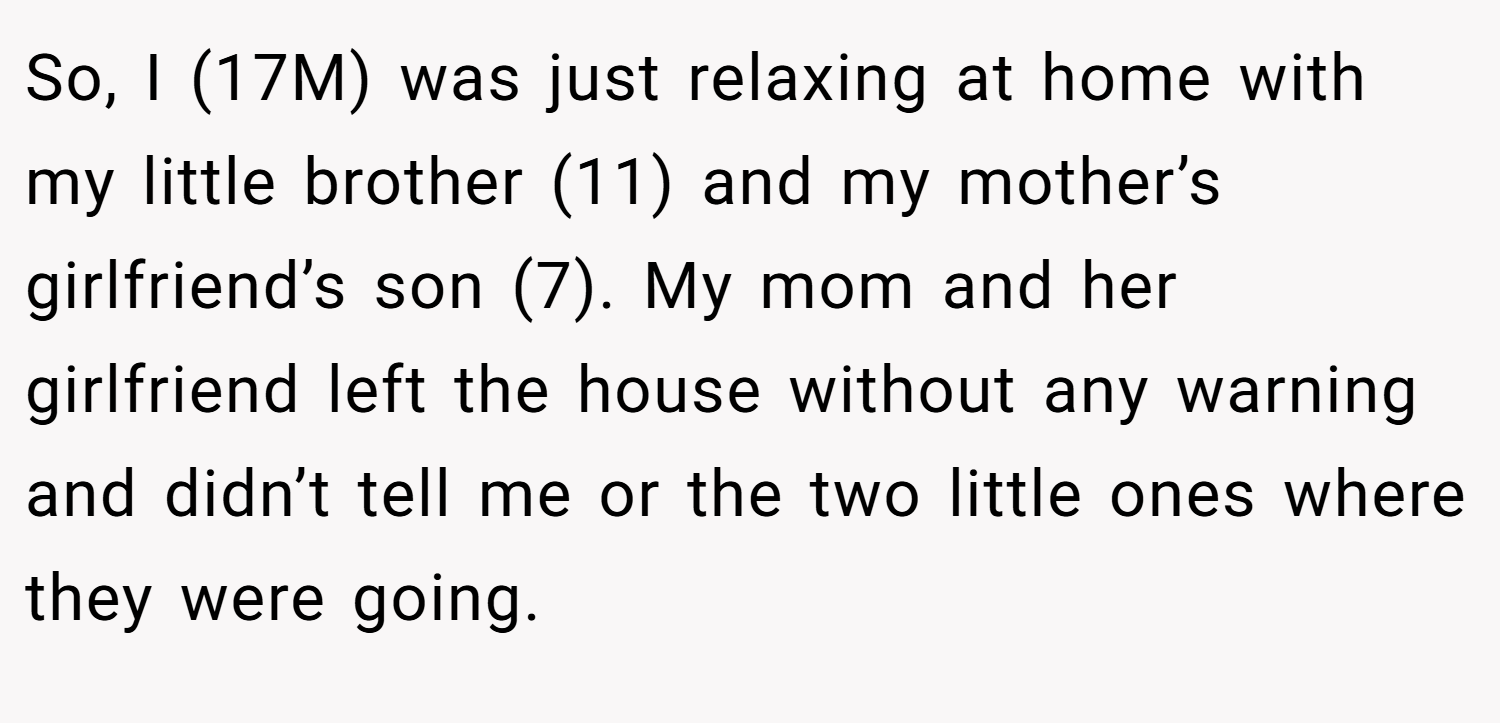 So, I (17M) was just relaxing at home with my little brother (11) and my mother’s girlfriend’s son (7). My mom and her girlfriend left the house without any warning and didn’t tell me or the two little ones where they were going.