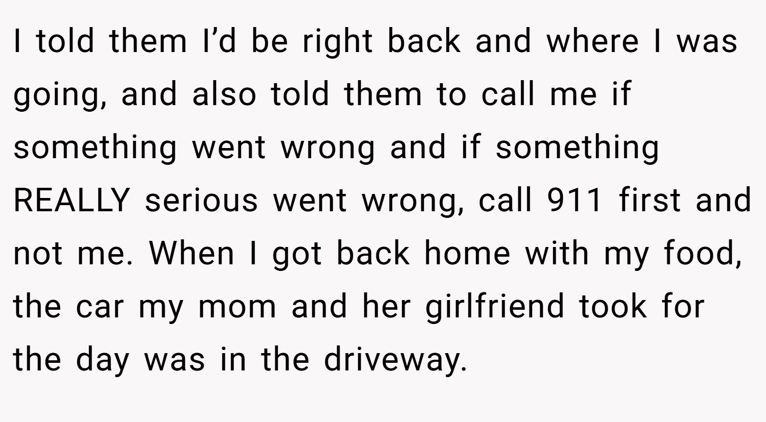 I told them I’d be right back and where I was going, and also told them to call me if something went wrong and if something REALLY serious went wrong, call 911 first and not me. When I got back home with my food, the car my mom and her girlfriend took for the day was in the driveway.