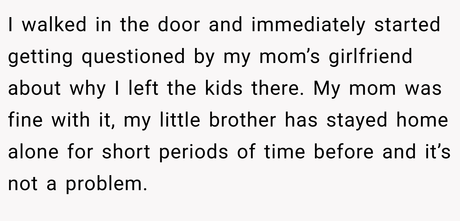 I walked in the door and immediately started getting questioned by my mom’s girlfriend about why I left the kids there. My mom was fine with it, my little brother has stayed home alone for short periods of time before and it’s not a problem.
