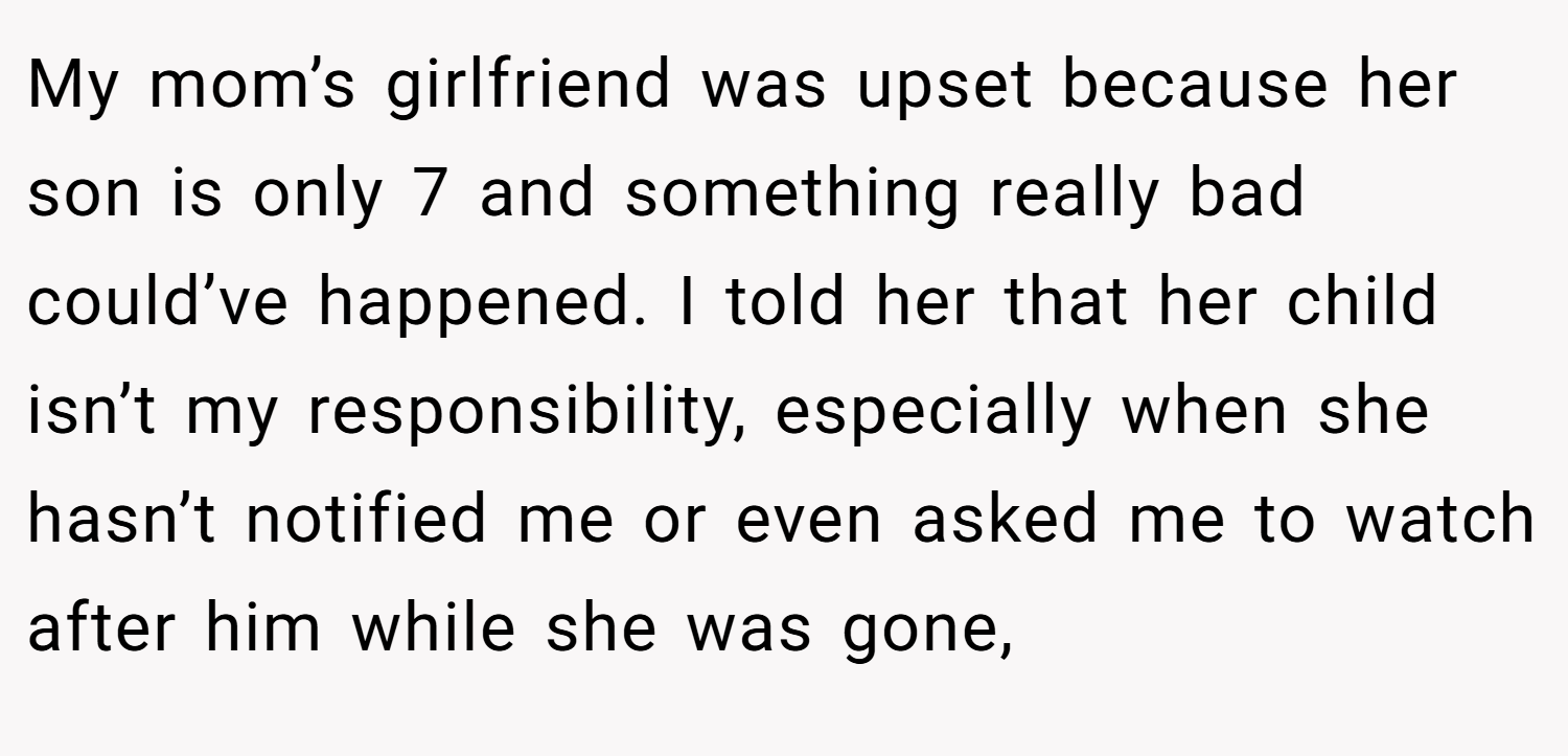My mom’s girlfriend was upset because her son is only 7 and something really bad could’ve happened. I told her that her child isn’t my responsibility, especially when she hasn’t notified me or even asked me to watch after him while she was gone,