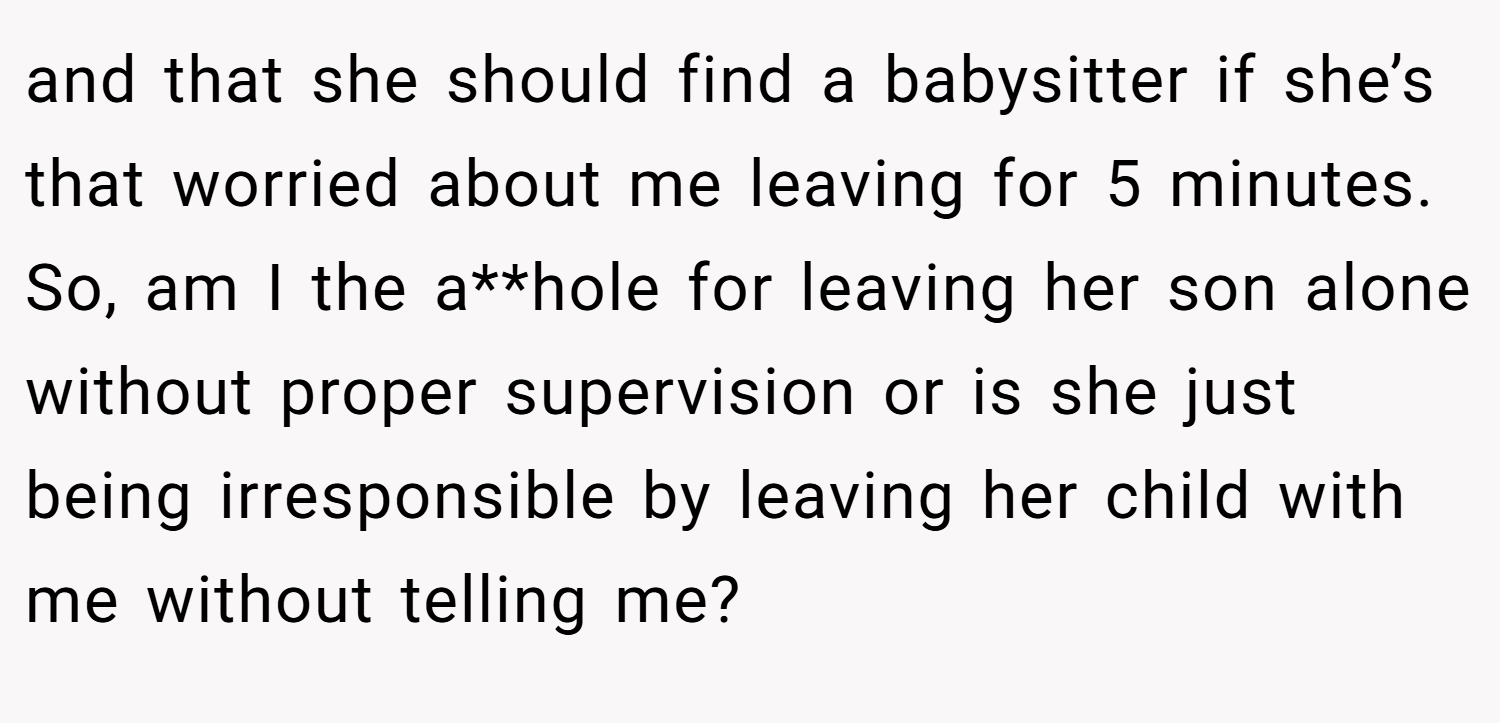 and that she should find a babysitter if she’s that worried about me leaving for 5 minutes. So, am I the a**hole for leaving her son alone without proper supervision or is she just being irresponsible by leaving her child with me without telling me?
