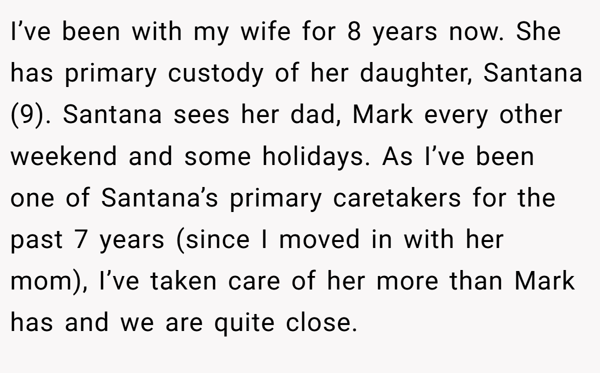 I’ve been with my wife for 8 years now. She has primary custody of her daughter, Santana (9). Santana sees her dad, Mark every other weekend and some holidays. As I’ve been one of Santana’s primary caretakers for the past 7 years (since I moved in with her mom), I’ve taken care of her more than Mark has and we are quite close.