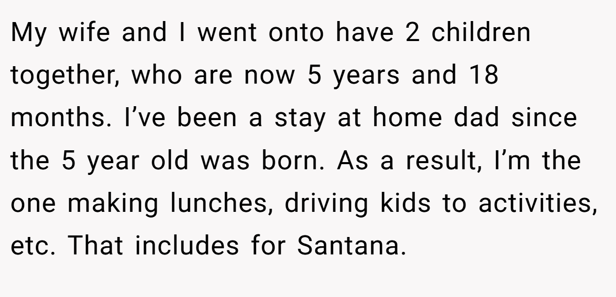 My wife and I went onto have 2 children together, who are now 5 years and 18 months. I’ve been a stay at home dad since the 5 year old was born. As a result, I’m the one making lunches, driving kids to activities, etc. That includes for Santana.