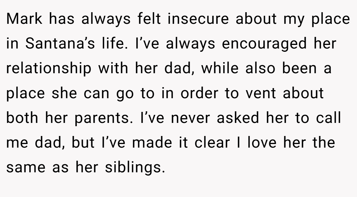 Mark has always felt insecure about my place in Santana’s life. I’ve always encouraged her relationship with her dad, while also been a place she can go to in order to vent about both her parents. I’ve never asked her to call me dad, but I’ve made it clear I love her the same as her siblings.