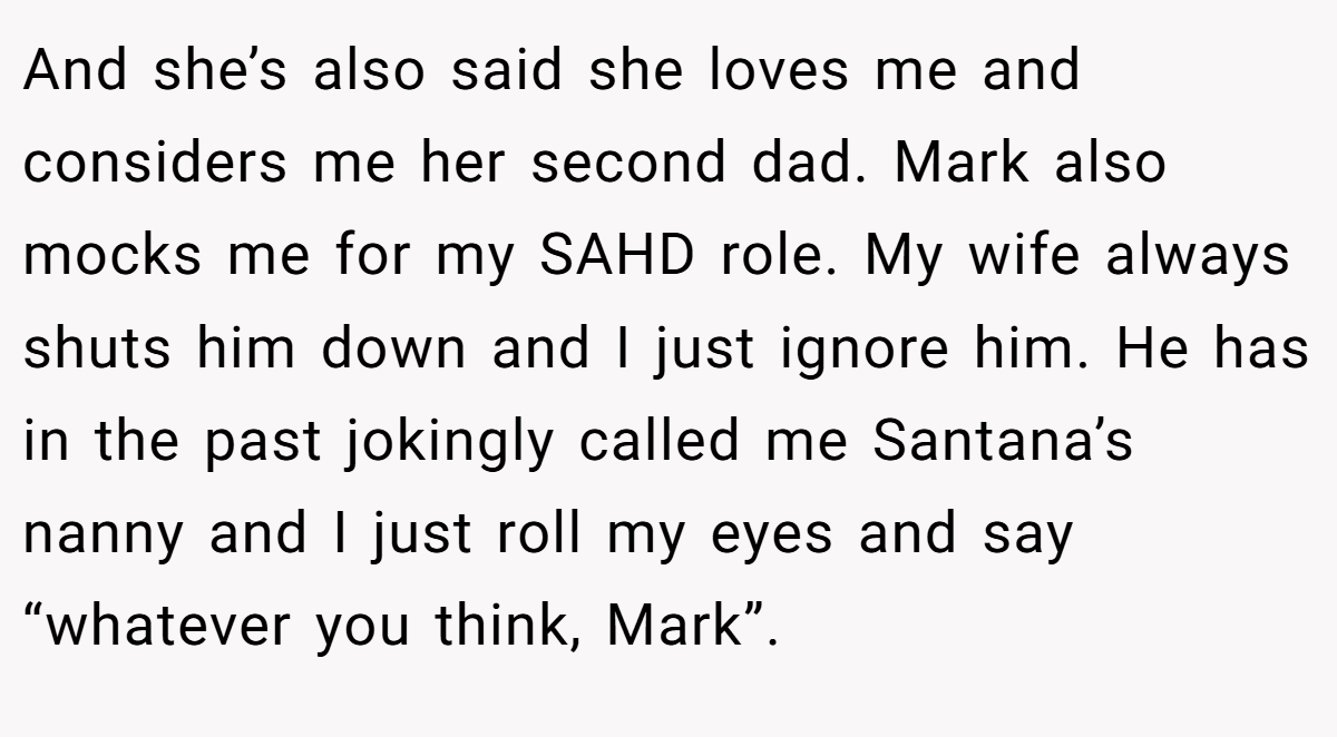 And she’s also said she loves me and considers me her second dad. Mark also mocks me for my SAHD role. My wife always shuts him down and I just ignore him. He has in the past jokingly called me Santana’s nanny and I just roll my eyes and say “whatever you think, Mark”.