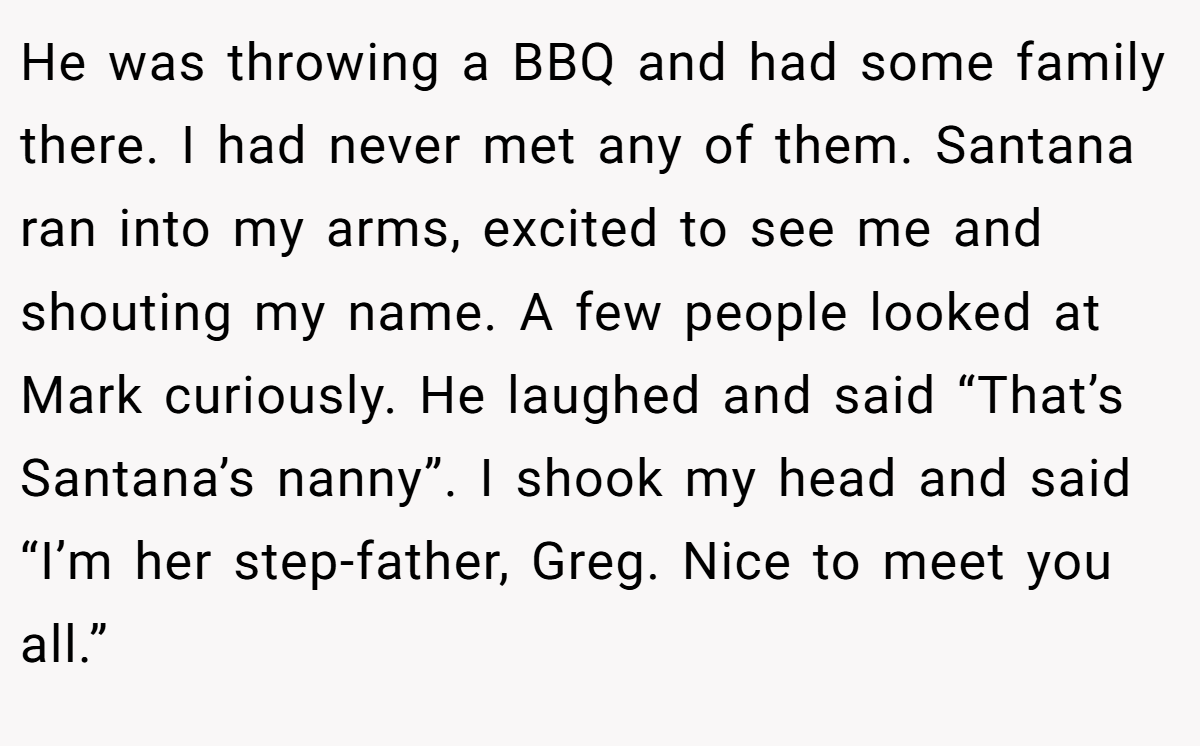 He was throwing a BBQ and had some family there. I had never met any of them. Santana ran into my arms, excited to see me and shouting my name. A few people looked at Mark curiously. He laughed and said “That’s Santana’s nanny”. I shook my head and said “I’m her step-father, Greg. Nice to meet you all.”