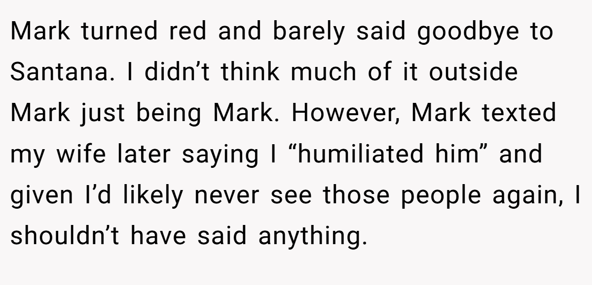 Mark turned red and barely said goodbye to Santana. I didn’t think much of it outside Mark just being Mark. However, Mark texted my wife later saying I “humiliated him” and given I’d likely never see those people again, I shouldn’t have said anything.