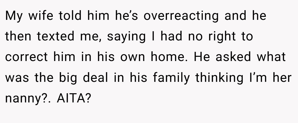 My wife told him he’s overreacting and he then texted me, saying I had no right to correct him in his own home. He asked what was the big deal in his family thinking I’m her nanny?. AITA?