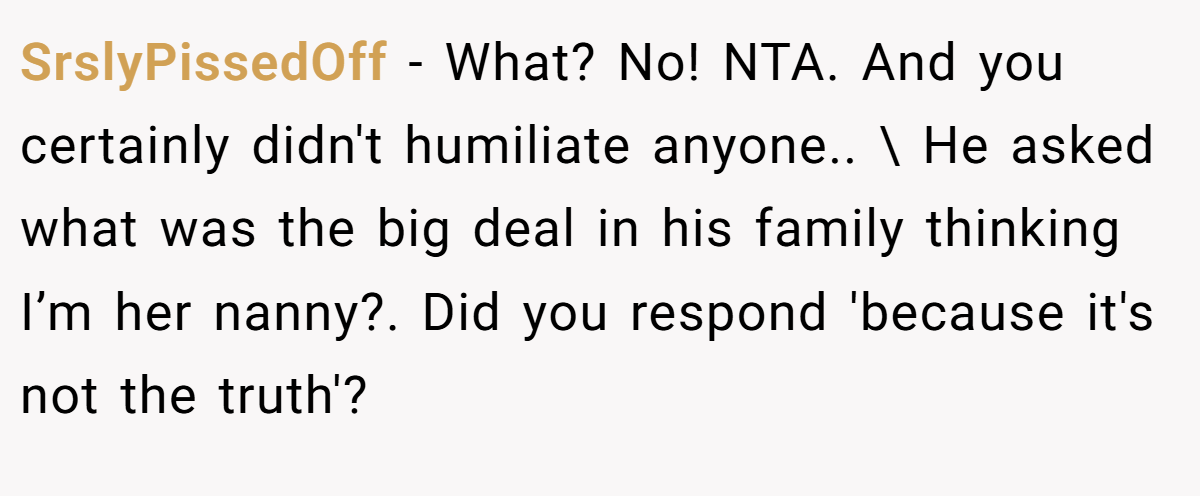 SrslyPissedOff − What? No! NTA. And you certainly didn't humiliate anyone.. \ He asked what was the big deal in his family thinking I’m her nanny?. Did you respond 'because it's not the truth'?