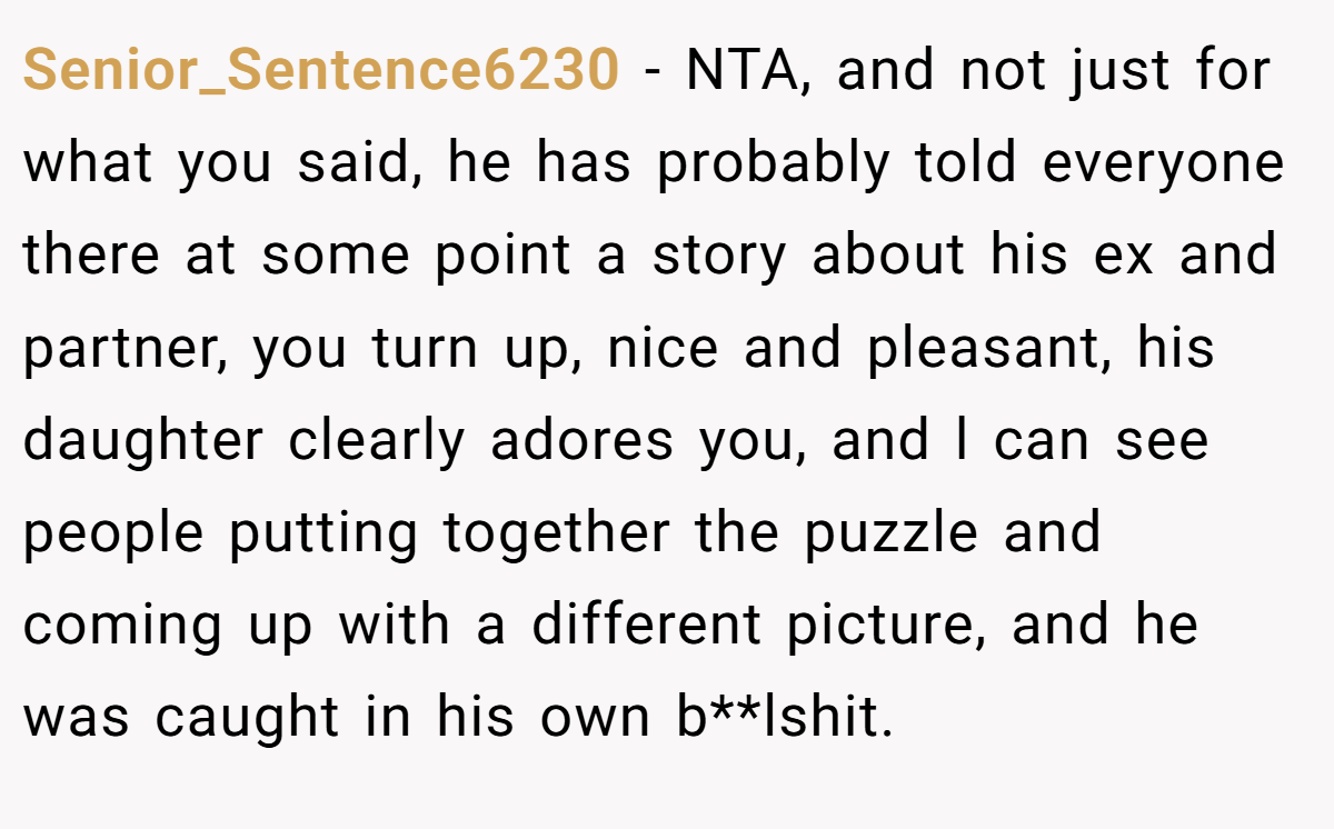 Senior_Sentence6230 − NTA, and not just for what you said, he has probably told everyone there at some point a story about his ex and partner, you turn up, nice and pleasant, his daughter clearly adores you, and l can see people putting together the puzzle and coming up with a different picture, and he was caught in his own b**lshit.