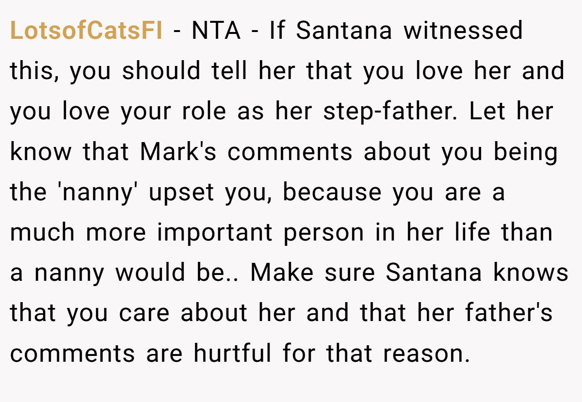 LotsofCatsFI − NTA - If Santana witnessed this, you should tell her that you love her and you love your role as her step-father. Let her know that Mark's comments about you being the 'nanny' upset you, because you are a much more important person in her life than a nanny would be.. Make sure Santana knows that you care about her and that her father's comments are hurtful for that reason.