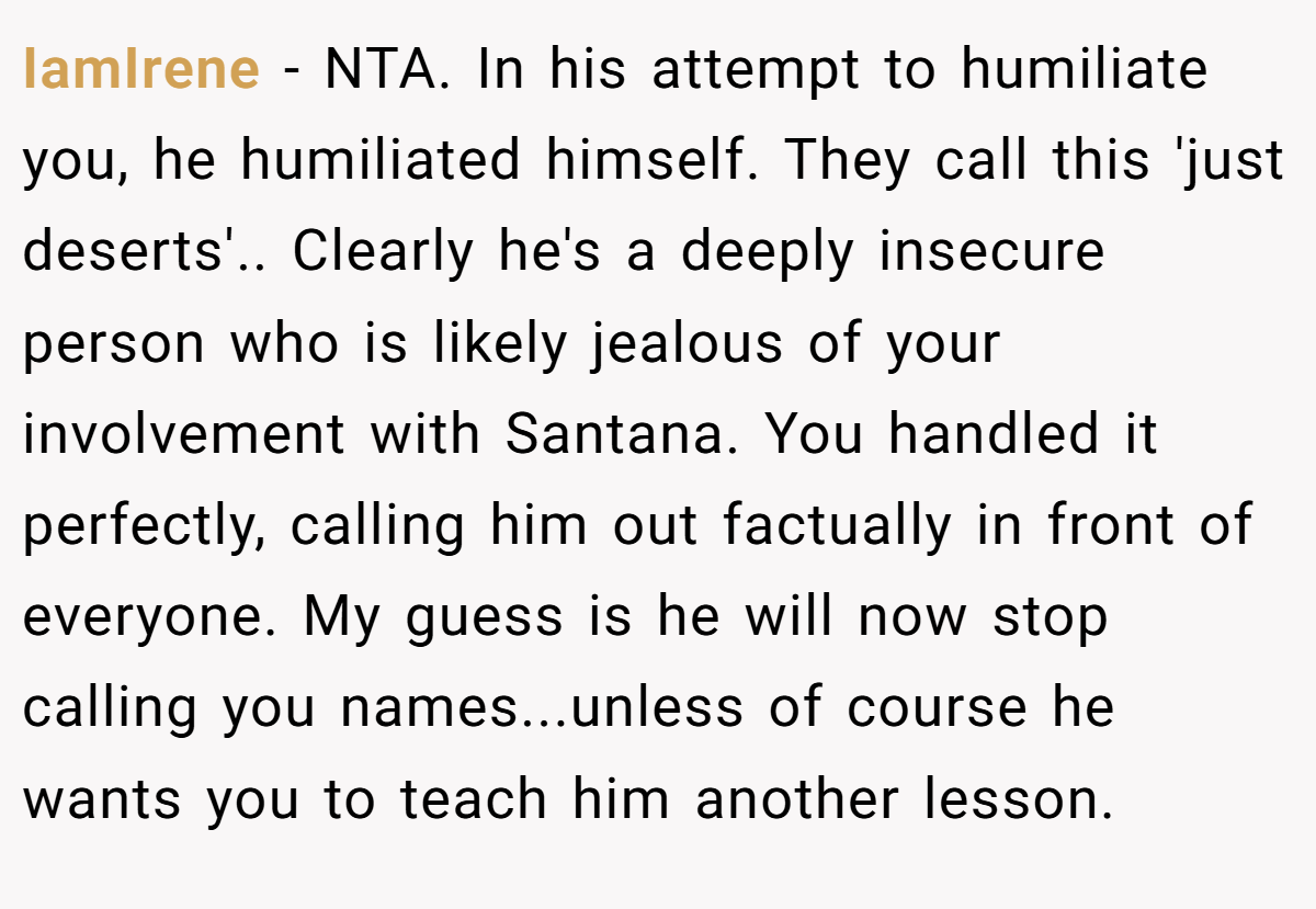 IamIrene − NTA. In his attempt to humiliate you, he humiliated himself. They call this 'just deserts'.. Clearly he's a deeply insecure person who is likely jealous of your involvement with Santana. You handled it perfectly, calling him out factually in front of everyone. My guess is he will now stop calling you names...unless of course he wants you to teach him another lesson.