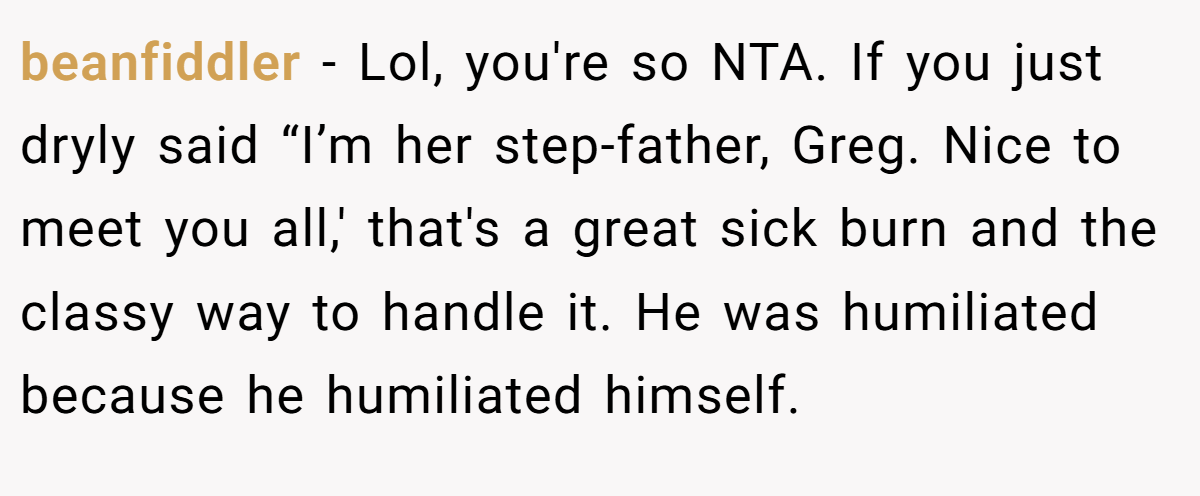 beanfiddler − Lol, you're so NTA. If you just dryly said “I’m her step-father, Greg. Nice to meet you all,' that's a great sick burn and the classy way to handle it. He was humiliated because he humiliated himself.