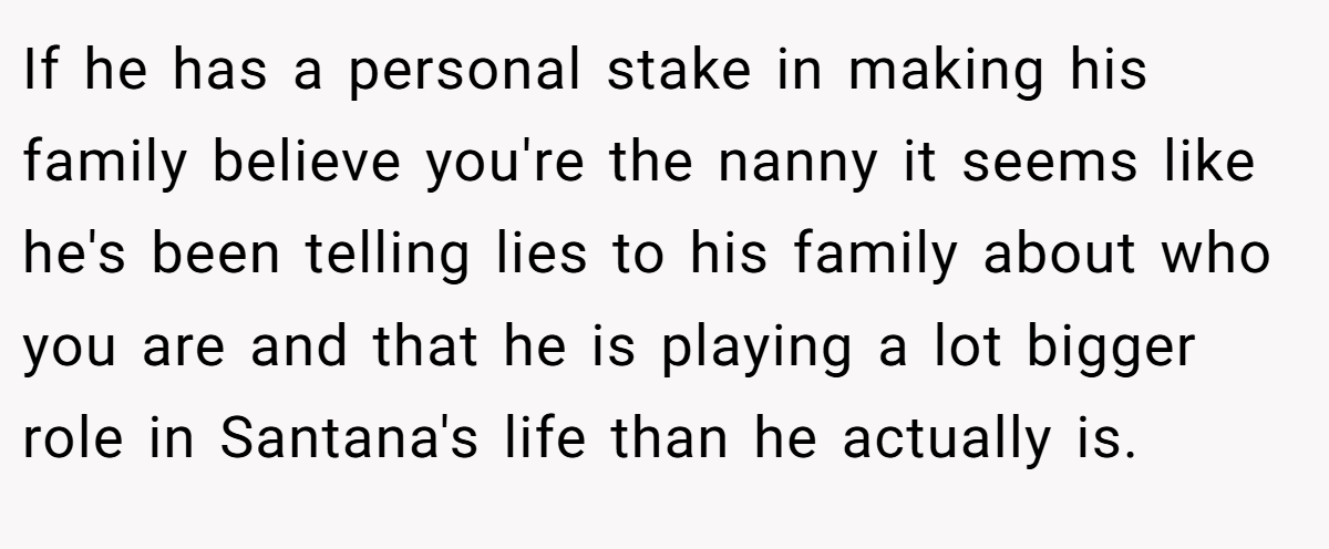 If he has a personal stake in making his family believe you're the nanny it seems like he's been telling lies to his family about who you are and that he is playing a lot bigger role in Santana's life than he actually is.