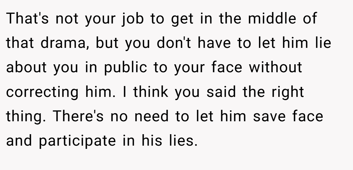That's not your job to get in the middle of that drama, but you don't have to let him lie about you in public to your face without correcting him. I think you said the right thing. There's no need to let him save face and participate in his lies.
