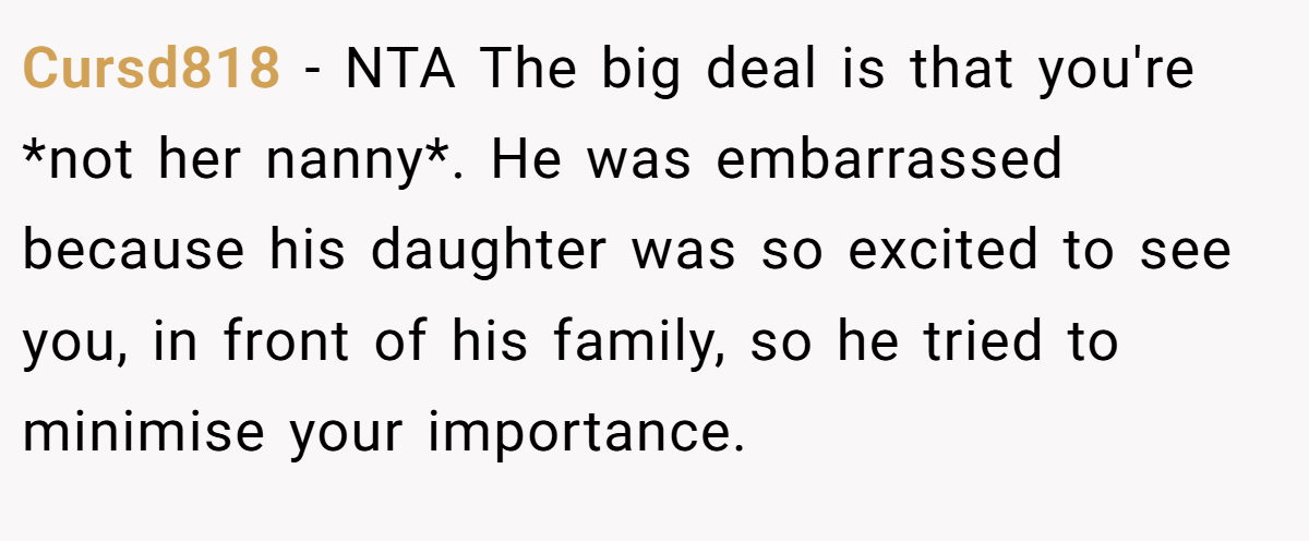 Cursd818 − NTA The big deal is that you're *not her nanny*. He was embarrassed because his daughter was so excited to see you, in front of his family, so he tried to minimise your importance.