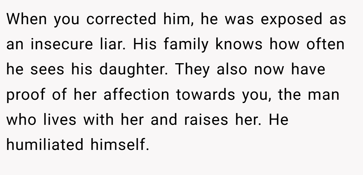 When you corrected him, he was exposed as an insecure liar. His family knows how often he sees his daughter. They also now have proof of her affection towards you, the man who lives with her and raises her. He humiliated himself.