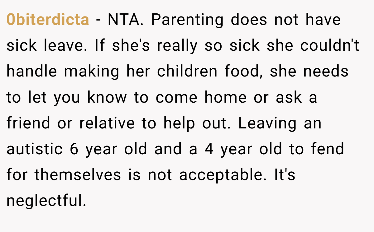 0biterdicta − NTA. Parenting does not have sick leave. If she's really so sick she couldn't handle making her children food, she needs to let you know to come home or ask a friend or relative to help out. Leaving an autistic 6 year old and a 4 year old to fend for themselves is not acceptable. It's neglectful.