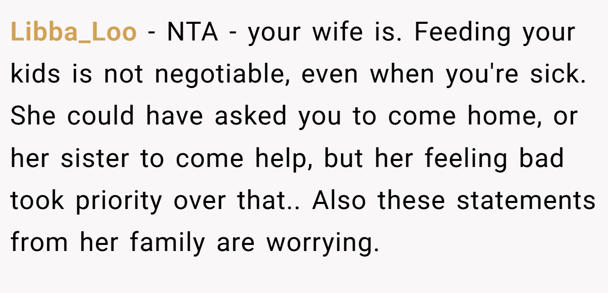 Libba_Loo − NTA - your wife is. Feeding your kids is not negotiable, even when you're sick. She could have asked you to come home, or her sister to come help, but her feeling bad took priority over that.. Also these statements from her family are worrying.