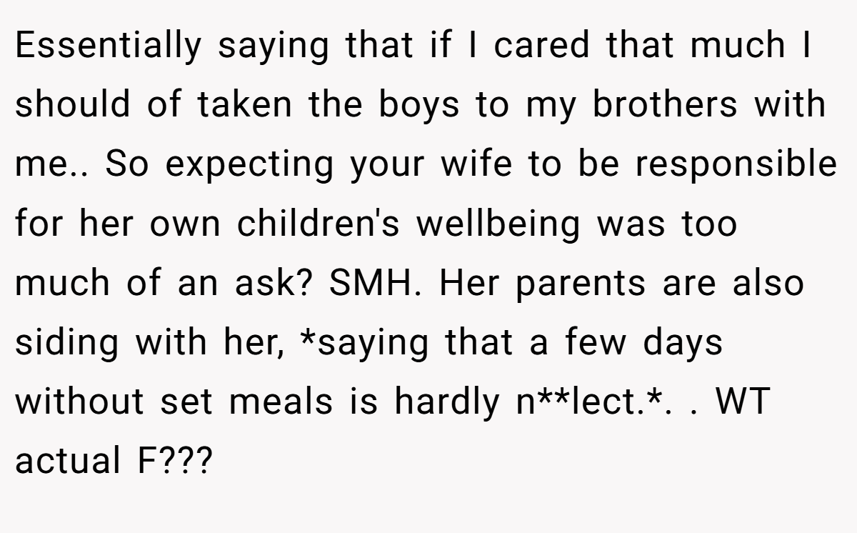 Essentially saying that if I cared that much I should of taken the boys to my brothers with me.. So expecting your wife to be responsible for her own children's wellbeing was too much of an ask? SMH. Her parents are also siding with her, *saying that a few days without set meals is hardly n**lect.*. . WT actual F???