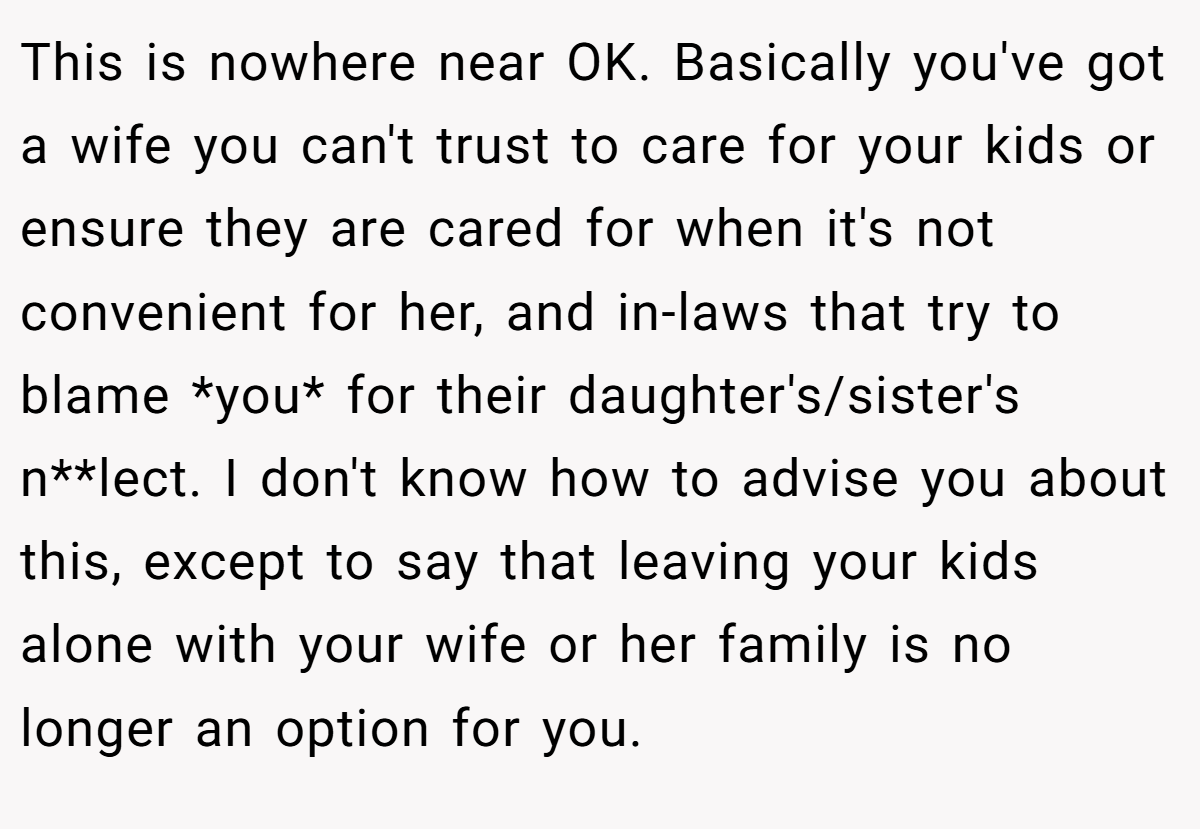 This is nowhere near OK. Basically you've got a wife you can't trust to care for your kids or ensure they are cared for when it's not convenient for her, and in-laws that try to blame *you* for their daughter's/sister's n**lect. I don't know how to advise you about this, except to say that leaving your kids alone with your wife or her family is no longer an option for you.