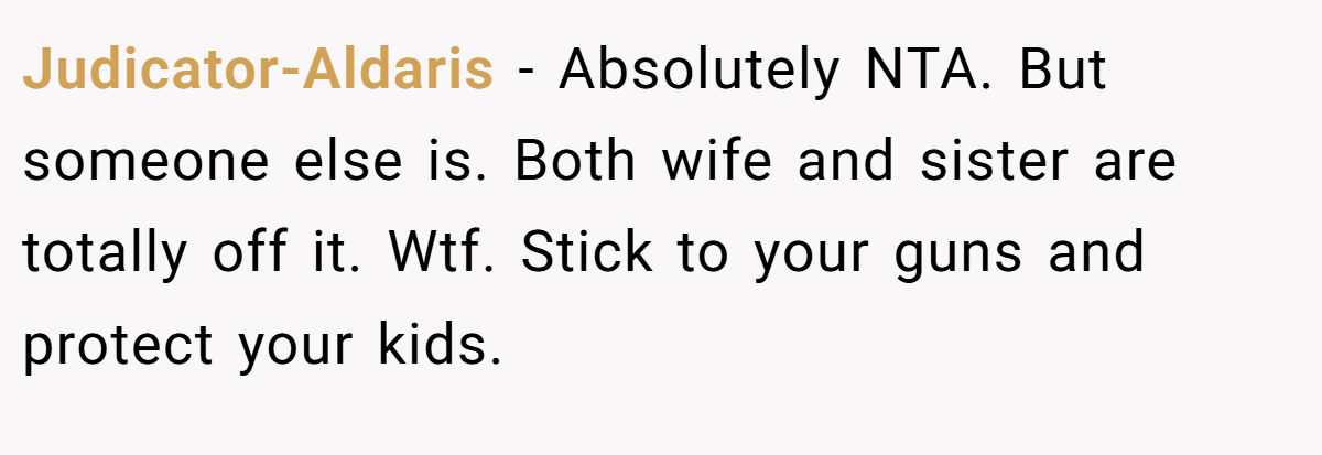 Judicator-Aldaris − Absolutely NTA. But someone else is. Both wife and sister are totally off it. Wtf. Stick to your guns and protect your kids.