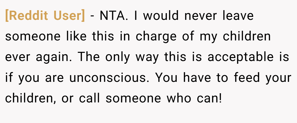 [Reddit User] − NTA. I would never leave someone like this in charge of my children ever again. The only way this is acceptable is if you are unconscious. You have to feed your children, or call someone who can!