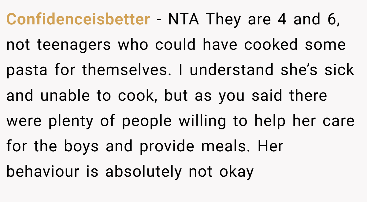 Confidenceisbetter − NTA They are 4 and 6, not teenagers who could have cooked some pasta for themselves. I understand she’s sick and unable to cook, but as you said there were plenty of people willing to help her care for the boys and provide meals. Her behaviour is absolutely not okay