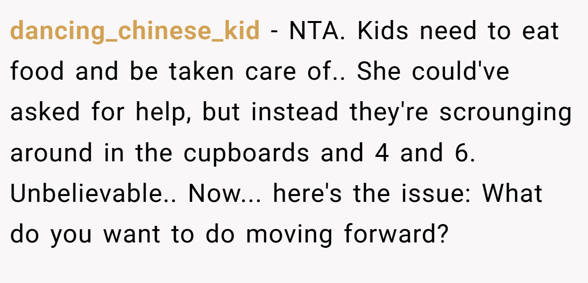 dancing_chinese_kid − NTA. Kids need to eat food and be taken care of.. She could've asked for help, but instead they're scrounging around in the cupboards and 4 and 6. Unbelievable.. Now... here's the issue: What do you want to do moving forward?