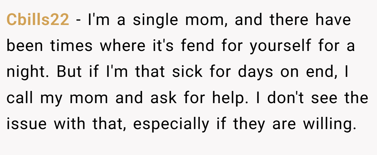 Cbills22 − I'm a single mom, and there have been times where it's fend for yourself for a night. But if I'm that sick for days on end, I call my mom and ask for help. I don't see the issue with that, especially if they are willing.