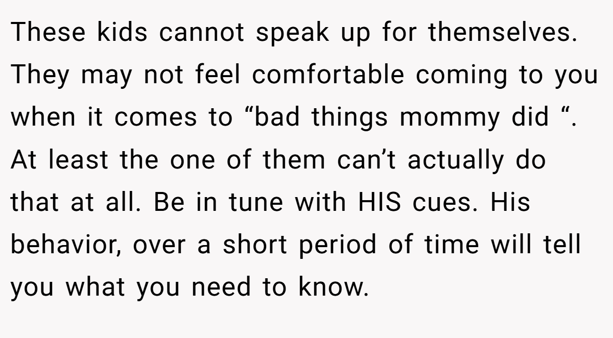 These kids cannot speak up for themselves. They may not feel comfortable coming to you when it comes to “bad things mommy did “. At least the one of them can’t actually do that at all. Be in tune with HIS cues. His behavior, over a short period of time will tell you what you need to know.