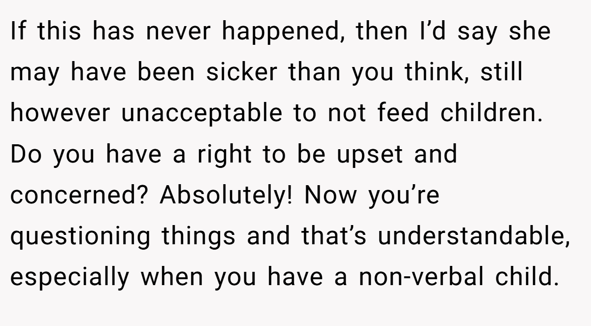 If this has never happened, then I’d say she may have been sicker than you think, still however unacceptable to not feed children. Do you have a right to be upset and concerned? Absolutely! Now you’re questioning things and that’s understandable, especially when you have a non-verbal child.