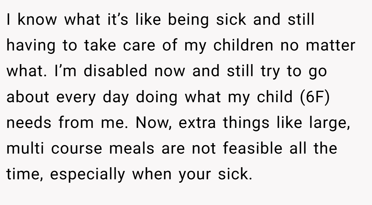 I know what it’s like being sick and still having to take care of my children no matter what. I’m disabled now and still try to go about every day doing what my child (6F) needs from me. Now, extra things like large, multi course meals are not feasible all the time, especially when your sick.