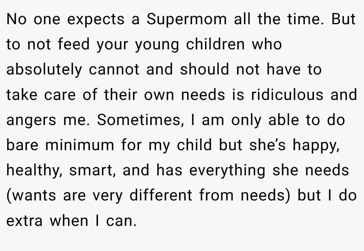 No one expects a Supermom all the time. But to not feed your young children who absolutely cannot and should not have to take care of their own needs is ridiculous and angers me. Sometimes, I am only able to do bare minimum for my child but she’s happy, healthy, smart, and has everything she needs (wants are very different from needs) but I do extra when I can.
