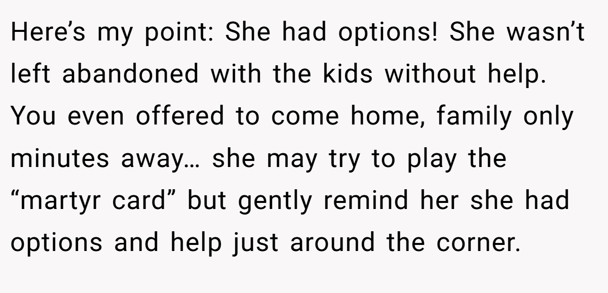 Here’s my point: She had options! She wasn’t left abandoned with the kids without help. You even offered to come home, family only minutes away… she may try to play the “martyr card” but gently remind her she had options and help just around the corner.