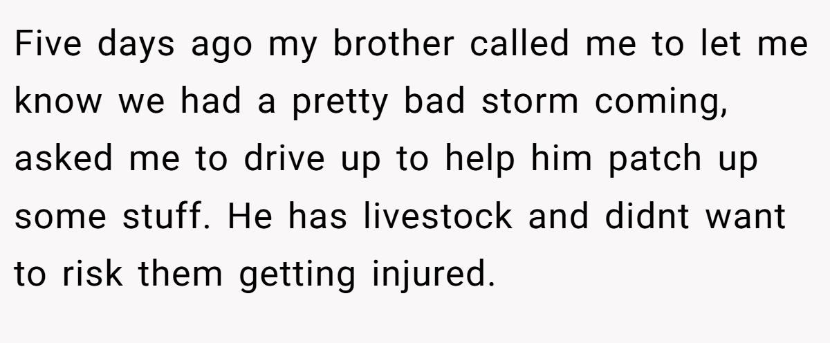 Five days ago my brother called me to let me know we had a pretty bad storm coming, asked me to drive up to help him patch up some stuff. He has livestock and didnt want to risk them getting injured.